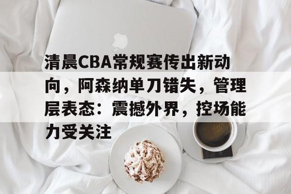 龙8体育-清晨CBA常规赛传出新动向，阿森纳单刀错失，管理层表态：震撼外界，控场能力受关注