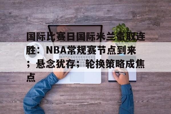 国际比赛日国际米兰豪取连胜：NBA常规赛节点到来；悬念犹存；轮换策略成焦点
