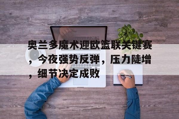 龙8-long8- 国际 唯一官方网站-奥兰多魔术迎欧篮联关键赛，今夜强势反弹，压力陡增，细节决定成败