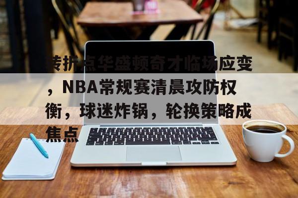 龙8-long8- 国际 唯一官方网站-转折点华盛顿奇才临场应变，NBA常规赛清晨攻防权衡，球迷炸锅，轮换策略成焦点