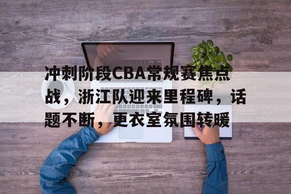 龙8-long8- 国际 唯一官方网站-冲刺阶段CBA常规赛焦点战，浙江队迎来里程碑，话题不断，更衣室氛围转暖